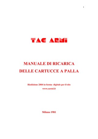 1




      TAC ARMI


 MANUALE DI RICARICA
DELLE CARTUCCE A PALLA


   Riedizione 2004 in forma digitale per il sito
                  www.earmi.it




                  Milano 1981
 