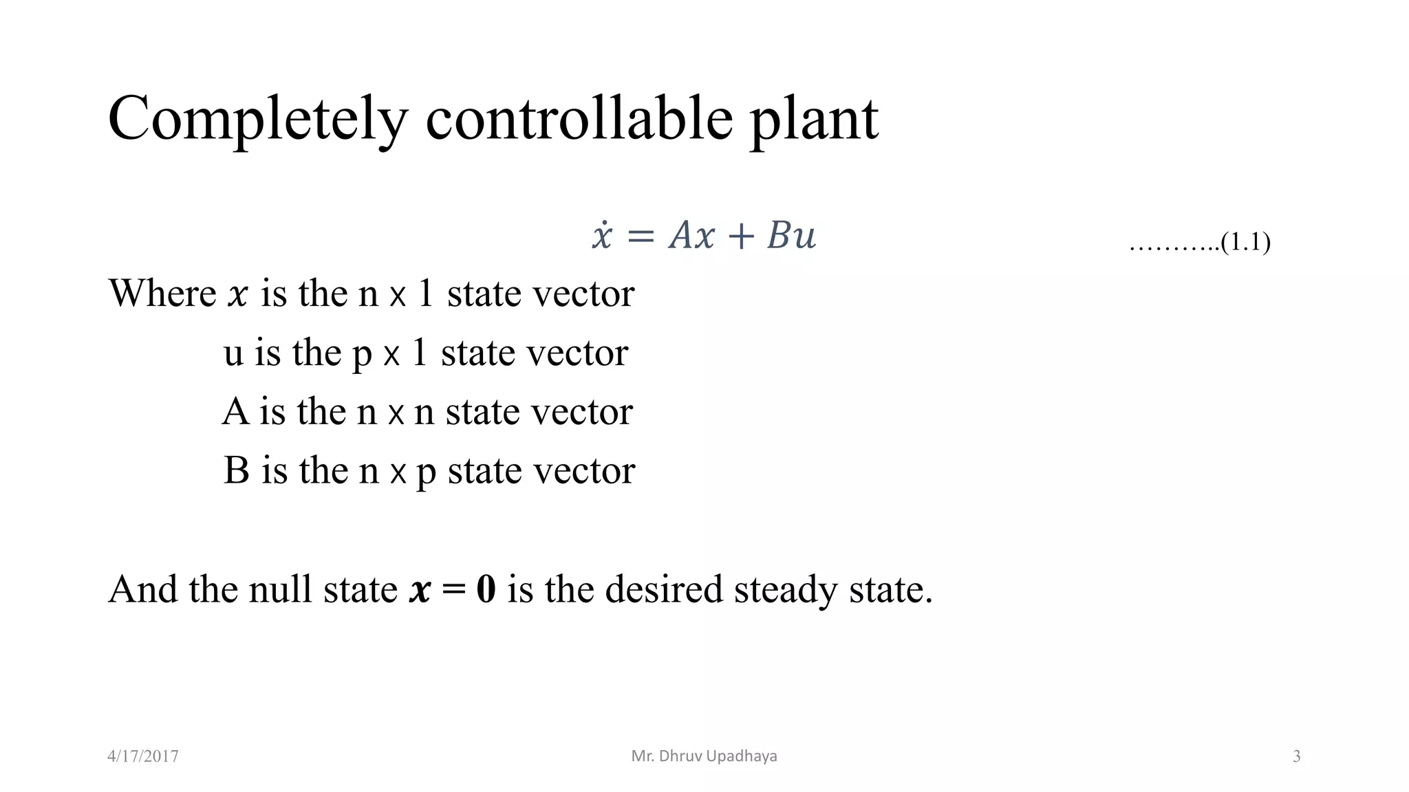 Completely controllable plant
𝑥 = 𝐴𝑥 + 𝐵𝑢
Where 𝑥 is the n x 1 state vector
u is the p x 1 state vector
A is the n x n state vector
B is the n x p state vector
And the null state 𝒙 = 0 is the desired steady state.
4/17/2017 3
………..(1.1)
Mr. Dhruv Upadhaya
 