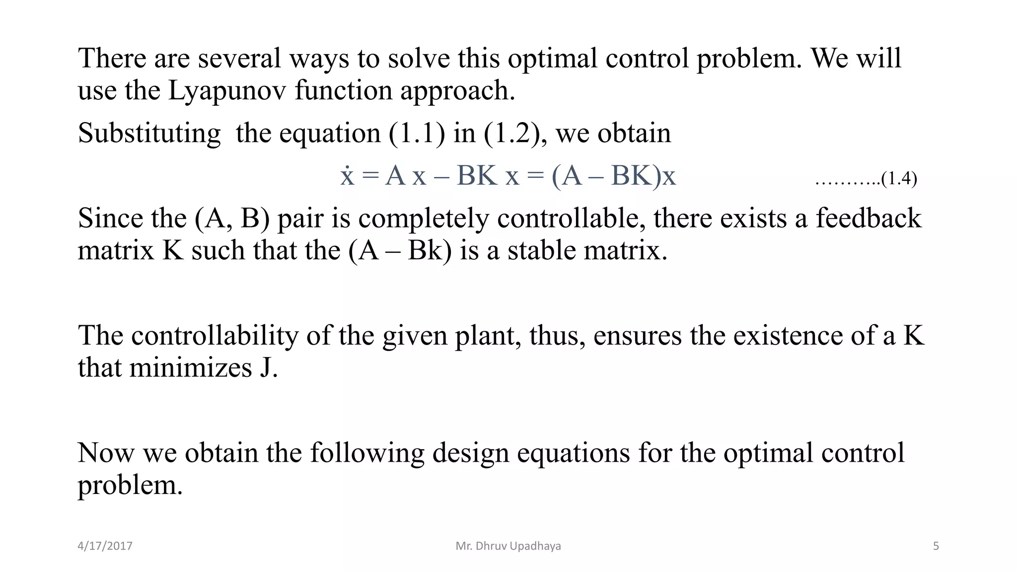 There are several ways to solve this optimal control problem. We will
use the Lyapunov function approach.
Substituting the equation (1.1) in (1.2), we obtain
ẋ = A x – BK x = (A – BK)x
Since the (A, B) pair is completely controllable, there exists a feedback
matrix K such that the (A – Bk) is a stable matrix.
The controllability of the given plant, thus, ensures the existence of a K
that minimizes J.
Now we obtain the following design equations for the optimal control
problem.
4/17/2017 5
………..(1.4)
Mr. Dhruv Upadhaya
 