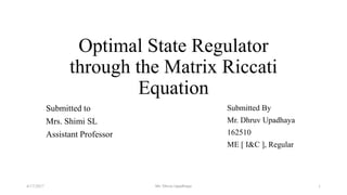 Optimal State Regulator
through the Matrix Riccati
Equation
Submitted to
Mrs. Shimi SL
Assistant Professor
Submitted By
Mr. Dhruv Upadhaya
162510
ME [ I&C ], Regular
4/17/2017 1Mr. Dhruv Upadhaya
 