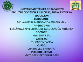 UNIVERSIDAD TÉCNICA DE BABAHOYO
FACULTAD DE CIENCIAS JURIDICAS, SOCIALES Y DE LA
EDUCACION
ESTUDIANTE:
MELVA MAYRA MANOBANDA PARIGUAMAN
ASIGNATURA:
ENSEÑANZA APRENDIZAJE DE LA EDUCACIÓN ARTÍSTICA
DOCENTE:
Msc. GINA REAL
CARRERA:
EDUCACION BASICA
CURSO:
CUARTO VESPERTINA “A”
PERIODO LECTIVO
MAYO 2023 SEPTIEMBRE 2023
 