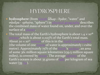 hydrosphere (from Greekὕδωρ - hydor, "water" and σφαῖρα - sphaira, "sphere") in physical geography describes the combined mass of water found on, under, and over the surface of a planet.The total mass of the Earth's hydrosphere is about 1.4 × 1018tonnes, which is about 0.023% of the Earth's total mass. About 20 × 1012tonnes of this is in the Earth's atmosphere (the volume of one tonne of water is approximately 1 cubic metre). Approximately 75% of the Earth's surface, an area of some 361 million square kilometres (139.5 million square miles), is covered by ocean. The average salinity of the Earth's oceans is about 35 grams of salt per kilogram of sea water (35 ‰).HYDROSPHERE