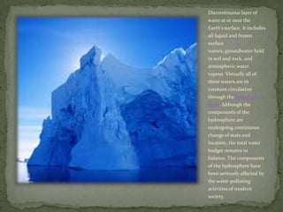 Discontinuous layer of water at or near the Earth's surface. It includes all liquid and frozen surface waters, groundwater held in soil and rock, and atmospheric water vapour. Virtually all of these waters are in constant circulation through the hydrologic cycle. Although the components of the hydrosphere are undergoing continuous change of state and location, the total water budget remains in balance. The components of the hydrosphere have been seriously affected by the water-polluting activities of modern society.