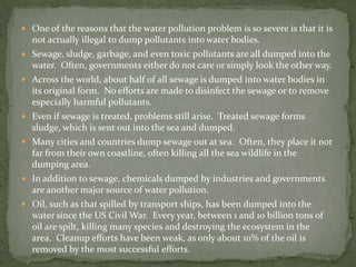 One of the reasons that the water pollution problem is so severe is that it is not actually illegal to dump pollutants into water bodies.Sewage, sludge, garbage, and even toxic pollutants are all dumped into the water.  Often, governments either do not care or simply look the other way.Across the world, about half of all sewage is dumped into water bodies in its original form.  No efforts are made to disinfect the sewage or to remove especially harmful pollutants.Even if sewage is treated, problems still arise.  Treated sewage forms sludge, which is sent out into the sea and dumped.Many cities and countries dump sewage out at sea.  Often, they place it not far from their own coastline, often killing all the sea wildlife in the dumping area.In addition to sewage, chemicals dumped by industries and governments are another major source of water pollution.Oil, such as that spilled by transport ships, has been dumped into the water since the US Civil War.  Every year, between 1 and 10 billion tons of oil are spilt, killing many species and destroying the ecosystem in the area.  Cleanup efforts have been weak, as only about 10% of the oil is removed by the most successful efforts.