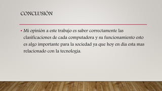 CONCLUSIÓN
• Mi opinión a este trabajo es saber correctamente las
clasificaciones de cada computadora y su funcionamiento esto
es algo importante para la sociedad ya que hoy en día esta mas
relacionado con la tecnología.
 