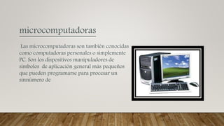 microcomputadoras
Las microcomputadoras son también conocidas
como computadoras personales o simplemente
PC. Son los dispositivos manipuladores de
símbolos de aplicación general más pequeños
que pueden programarse para procesar un
sinnúmero de
 