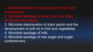 1. Biodeterioration of fruit juices and fruit juice 
concentrates 
2. Microbial spoilage of wine, beer and other 
fermented beverages 
3. Microbial deterioration of plant pectin and the 
development of soft rot in fruit and vegetables 
4. Microbial spoilage of milk 
5. Microbial spoilage of raw sugar and sugar 
confectionery 
 