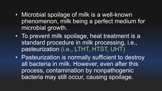 • Microbial spoilage of milk is a well-known 
phenomenon, milk being a perfect medium for 
microbial growth. 
• To prevent milk spoilage, heat treatment is a 
standard procedure in milk processing, i.e., 
pasteurization (i.e., LTHT, HTST, UHT) 
• Pasteurization is normally sufficient to destroy 
all bacteria in milk. However, even after this 
process, contamination by nonpathogenic 
bacteria may still occur, causing spoilage. 
 