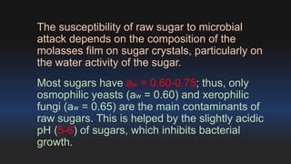The susceptibility of raw sugar to microbial 
attack depends on the composition of the 
molasses film on sugar crystals, particularly on 
the water activity of the sugar. 
Most sugars have aw = 0.60-0.75; thus, only 
osmophilic yeasts (aw = 0.60) and xerophilic 
fungi (aw = 0.65) are the main contaminants of 
raw sugars. This is helped by the slightly acidic 
pH (5-6) of sugars, which inhibits bacterial 
growth. 
 