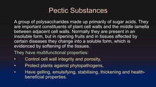Pectic Substances 
A group of polysaccharides made up primarily of sugar acids. They 
are important constituents of plant cell walls and the middle lamella 
between adjacent cell walls. Normally they are present in an 
insoluble form, but in ripening fruits and in tissues affected by 
certain diseases they change into a soluble form, which is 
evidenced by softening of the tissues. 
They have multifunctional properties: 
• Control cell wall integrity and porosity, 
• Protect plants against phytopathogens, 
• Have gelling, emulsifying, stabilising, thickening and health-beneficial 
properties. 
 