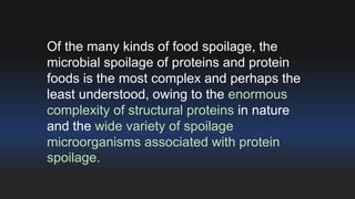 Of the many kinds of food spoilage, the 
microbial spoilage of proteins and protein 
foods is the most complex and perhaps the 
least understood, owing to the enormous 
complexity of structural proteins in nature 
and the wide variety of spoilage 
microorganisms associated with protein 
spoilage. 
 