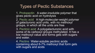 Types of Pectic Substances 
1. Protopectin A water-insoluble polymer that 
gives pectic acid on hydrolysis 
2. Pectic acid A high-molecular-weight polymer 
of galacturonic acid units, with no methoxyl 
groups, in which all the units are free 
3. Pectinic acid A polygalacturonic acid with 
some of its carboxyl groups methylated. It has a 
low methoxyl value and forms gels with sugars 
and water. 
4. Pectins Water-soluble pectinic acids 
containing about 6-7% methoxyl that form gels 
with sugars and acids 
 