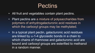 Pectins 
• All fruit and vegetables contain plant pectins. 
• Plant pectins are a mixture of polysaccharides from 
polymers of anhydrogalacturonic acid residues in 
which the carboxyl groups may be methylated. 
• In a typical plant pectin, galacturonic acid residues 
are linked by a-1-4 glycosidic bonds in a chain to 
which chains of rhamnose and galacturonic acid are 
bound and carboxyl groups are esterified to methanol 
in a random manner. 
 