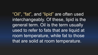 “Oil”, “fat”, and “lipid” are often used 
interchangeably. Of these, lipid is the 
general term. Oil is the term usually 
used to refer to fats that are liquid at 
room temperature, while fat to those 
that are solid at room temperature. 
 