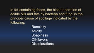 In fat-containing foods, the biodeterioration of 
edible oils and fats by bacteria and fungi is the 
principal cause of spoilage indicated by the 
following: 
Rancidity 
Acidity 
Soapiness 
Off-flavors 
Discolorations 
 
