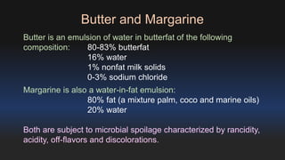 Butter and Margarine 
Butter is an emulsion of water in butterfat of the following 
composition: 80-83% butterfat 
16% water 
1% nonfat milk solids 
0-3% sodium chloride 
Margarine is also a water-in-fat emulsion: 
80% fat (a mixture palm, coco and marine oils) 
20% water 
Both are subject to microbial spoilage characterized by rancidity, 
acidity, off-flavors and discolorations. 
 