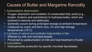 Causes of Butter and Margarine Rancidity 
1. Autooxidative deterioration 
• Oxygen absorption and oxidation of unsaturated fatty acids (e.g., 
linoleic, linolenic and arachidonic) to hydroperoxides, which are 
oxidized to ketones and aldehydes. 
• Generally occurs during prolonged storage at ambient temperature 
• Catalyzed by cupric and ferric ions, UV and high storage 
temperatures (>5°C) 
2. Lipolysis of natural and synthetic triglycerides in fats 
• Effected by milk and microbial lipases 
• Prevented by pasteurization of milk and heat treatment of butter 
3. Lipoxidation 
• Hydroperoxide production by specific microbial lipoxidases. 
 