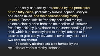 Rancidity and acidity are caused by the production 
of free fatty acids, particularly butyric, caproic, caprylic 
and capric acids, and their corresponding methyl 
ketones. These volatile free fatty acids and methyl 
ketones directly arise from the metabolism of liberated 
free fatty acids by -oxidation to the corresponding -keto 
acid, which is decarboxylated to methyl ketones or is 
cleaved to give acetyl-coA and a lower fatty acid that is 
two carbons shorter. 
Secondary alcohols are also formed by the 
reduction of various methyl ketones. 
 