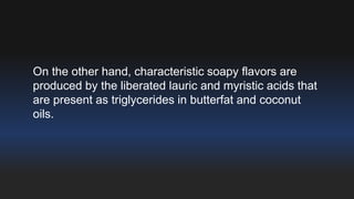 On the other hand, characteristic soapy flavors are 
produced by the liberated lauric and myristic acids that 
are present as triglycerides in butterfat and coconut 
oils. 
 
