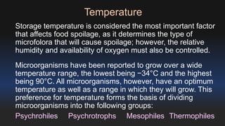 Temperature 
Storage temperature is considered the most important factor 
that affects food spoilage, as it determines the type of 
microfolora that will cause spoilage; however, the relative 
humidity and availability of oxygen must also be controlled. 
Microorganisms have been reported to grow over a wide 
temperature range, the lowest being −34°C and the highest 
being 90°C. All microorganisms, however, have an optimum 
temperature as well as a range in which they will grow. This 
preference for temperature forms the basis of dividing 
microorganisms into the following groups: 
Psychrohiles Psychrotrophs Mesophiles Thermophiles 
 