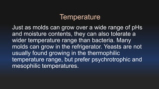 Temperature 
Just as molds can grow over a wide range of pHs 
and moisture contents, they can also tolerate a 
wider temperature range than bacteria. Many 
molds can grow in the refrigerator. Yeasts are not 
usually found growing in the thermophilic 
temperature range, but prefer psychrotrophic and 
mesophilic temperatures. 
 