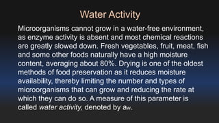 Water Activity 
Microorganisms cannot grow in a water-free environment, 
as enzyme activity is absent and most chemical reactions 
are greatly slowed down. Fresh vegetables, fruit, meat, fish 
and some other foods naturally have a high moisture 
content, averaging about 80%. Drying is one of the oldest 
methods of food preservation as it reduces moisture 
availability, thereby limiting the number and types of 
microorganisms that can grow and reducing the rate at 
which they can do so. A measure of this parameter is 
called water activity, denoted by aw. 
 