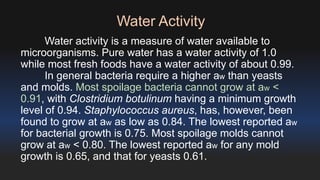 Water Activity 
Water activity is a measure of water available to 
microorganisms. Pure water has a water activity of 1.0 
while most fresh foods have a water activity of about 0.99. 
In general bacteria require a higher aw than yeasts 
and molds. Most spoilage bacteria cannot grow at aw < 
0.91, with Clostridium botulinum having a minimum growth 
level of 0.94. Staphylococcus aureus, has, however, been 
found to grow at aw as low as 0.84. The lowest reported aw 
for bacterial growth is 0.75. Most spoilage molds cannot 
grow at aw < 0.80. The lowest reported aw for any mold 
growth is 0.65, and that for yeasts 0.61. 
 