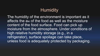 Humidity 
The humidity of the environment is important as it 
affects the aw of the food as well as the moisture 
content of the food surface. Food can pick up 
moisture from the atmosphere. Under conditions of 
high relative humidity storage (e.g., in a 
refrigerator), surface spoilage can take place, 
unless food is adequately protected by packaging. 
 