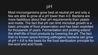 pH 
Most microorganisms grow best at neutral pH and only a 
few are able to grow at a pH lower than 4.0. Bacteria are 
more fastidious about their pH requirements than yeasts 
and molds. The fact that pH can limit microbial growth is a 
basic principle of food preservation and has been exploited 
for thousands of years. Fermentation and pickling extend 
the shelf-life of food products by lowering the pH. The fact 
that no known spore-forming pathogenic bacteria can grow 
at pH < 4.6 is the basis for the food sterilization principle for 
low-acid and acid foods. 
 