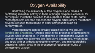 Oxygen Availability 
Controlling the availability of free oxygen is one means of 
controlling microbial activity in food. Although oxygen is essential for 
carrying out metabolic activities that support all forms of life, some 
microorganisms use free atmospheric oxygen, while others metabolize 
oxygen (reduced form) bound to other compounds such as 
carbohydrates. 
Microorganisms can be broadly classified into two groups: 
aerobic and anaerobic. Aerobes grow in the presence of atmospheric 
oxygen, while anaerobes, in the absence of atmospheric oxygen. In 
between these two extremes are facultative anaerobes, which adapt 
and grow with or without atmospheric oxygen, and microaerophilic 
organisms, which grow in the presence of reduced amounts of 
atmospheric oxygen. 
 