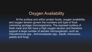 Oxygen Availability 
At the surface and within protein foods, oxygen availability 
and oxygen tension govern the numbers and type of food-colonizing 
spoilage microorganisms. The exposed surface of 
fresh meat and fish have a high oxygen tension and therefore 
support a large number of aerobic microorganism, such as 
Pseudomonas spp., Achromobacter spp., bacilli, micrococci, 
yeasts and fungi. 
 