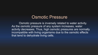 Osmotic Pressure 
Osmotic pressure is inversely related to water activity. 
As the osmotic pressure of any system increases, water 
activity decreases. Thus, high osmotic pressures are normally 
incompatible with living organisms due to the osmotic effects 
that tend to dehydrate living cells. 
 