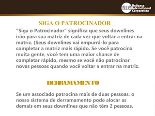 SIGA O PATROCINADOR
“Siga o Patrocinador” significa que seus downlines
irão para sua matriz de cada vez que voltar a entrar na
matriz. (Seus downlines vai empurrá-lo para
completar a matriz mais rápido. Se você patrocina
muita gente, você tem uma maior chance de
completar rápido, mesmo se você não patrocinar
novas pessoas quando você voltar a entrar na matriz.
DERRAMAMENTO
Se um associado patrocina mais de duas pessoas, o
nosso sistema de derramamento pode alocar as
demais em seus downlines que não têm 2 pessoas.
 