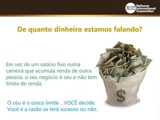 De quanto dinheiro estamos falando?
Em vez de um salário fixo numa
carreira que acumula renda de outra
pessoa, o seu negócio é seu e não tem
limite de renda.
O céu é o único limite .. VOCÊ decide.
Você é a razão se terá sucesso ou não.
 