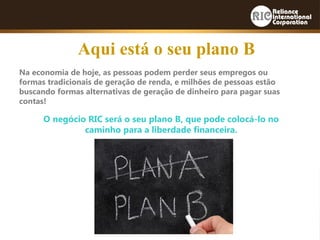 Na economia de hoje, as pessoas podem perder seus empregos ou
formas tradicionais de geração de renda, e milhões de pessoas estão
buscando formas alternativas de geração de dinheiro para pagar suas
contas!
O negócio RIC será o seu plano B, que pode colocá-lo no
caminho para a liberdade financeira.
Aqui está o seu plano B
 