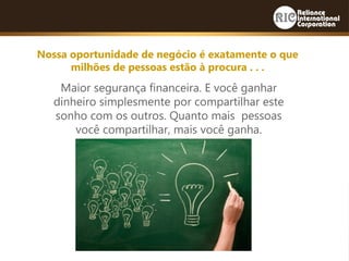 Maior segurança financeira. E você ganhar
dinheiro simplesmente por compartilhar este
sonho com os outros. Quanto mais pessoas
você compartilhar, mais você ganha.
Nossa oportunidade de negócio é exatamente o que
milhões de pessoas estão à procura . . .
 
