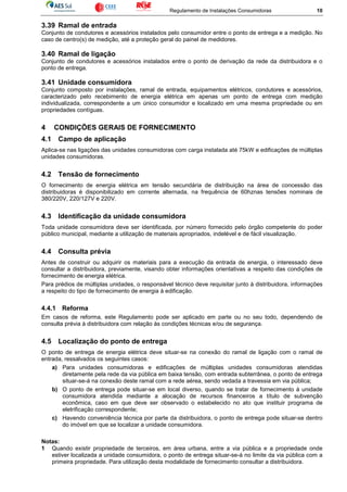 Regulamento de Instalações Consumidoras 10
3.39 Ramal de entrada
Conjunto de condutores e acessórios instalados pelo consumidor entre o ponto de entrega e a medição. No
caso de centro(s) de medição, até a proteção geral do painel de medidores.
3.40 Ramal de ligação
Conjunto de condutores e acessórios instalados entre o ponto de derivação da rede da distribuidora e o
ponto de entrega.
3.41 Unidade consumidora
Conjunto composto por instalações, ramal de entrada, equipamentos elétricos, condutores e acessórios,
caracterizado pelo recebimento de energia elétrica em apenas um ponto de entrega com medição
individualizada, correspondente a um único consumidor e localizado em uma mesma propriedade ou em
propriedades contíguas.
4 CONDIÇÕES GERAIS DE FORNECIMENTO
4.1 Campo de aplicação
Aplica-se nas ligações das unidades consumidoras com carga instalada até 75kW e edificações de múltiplas
unidades consumidoras.
4.2 Tensão de fornecimento
O fornecimento de energia elétrica em tensão secundária de distribuição na área de concessão das
distribuidoras é disponibilizado em corrente alternada, na frequência de 60hznas tensões nominais de
380/220V, 220/127V e 220V.
4.3 Identificação da unidade consumidora
Toda unidade consumidora deve ser identificada, por número fornecido pelo órgão competente do poder
público municipal, mediante a utilização de materiais apropriados, indelével e de fácil visualização.
4.4 Consulta prévia
Antes de construir ou adquirir os materiais para a execução da entrada de energia, o interessado deve
consultar a distribuidora, previamente, visando obter informações orientativas a respeito das condições de
fornecimento de energia elétrica.
Para prédios de múltiplas unidades, o responsável técnico deve requisitar junto à distribuidora, informações
a respeito do tipo de fornecimento de energia à edificação.
4.4.1 Reforma
Em casos de reforma, este Regulamento pode ser aplicado em parte ou no seu todo, dependendo de
consulta prévia à distribuidora com relação às condições técnicas e/ou de segurança.
4.5 Localização do ponto de entrega
O ponto de entrega de energia elétrica deve situar-se na conexão do ramal de ligação com o ramal de
entrada, ressalvados os seguintes casos:
a) Para unidades consumidoras e edificações de múltiplas unidades consumidoras atendidas
diretamente pela rede da via pública em baixa tensão, com entrada subterrânea, o ponto de entrega
situar-se-á na conexão deste ramal com a rede aérea, sendo vedada a travessia em via pública;
b) O ponto de entrega pode situar-se em local diverso, quando se tratar de fornecimento à unidade
consumidora atendida mediante a alocação de recursos financeiros a título de subvenção
econômica, caso em que deve ser observado o estabelecido no ato que instituir programa de
eletrificação correspondente;
c) Havendo conveniência técnica por parte da distribuidora, o ponto de entrega pode situar-se dentro
do imóvel em que se localizar a unidade consumidora.
Notas:
1 Quando existir propriedade de terceiros, em área urbana, entre a via pública e a propriedade onde
estiver localizada a unidade consumidora, o ponto de entrega situar-se-á no limite da via pública com a
primeira propriedade. Para utilização desta modalidade de fornecimento consultar a distribuidora.
 