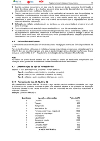 Regulamento de Instalações Consumidoras 11
2 Quando a unidade consumidora, em área rural, for atendida em tensão secundária de distribuição, o
ponto de entrega situar-se-á no local de consumo, ainda que dentro da propriedade do consumidor,
observadas as normas e padrões da distribuidora.
3 Quando tratar-se de condomínio horizontal, onde a rede elétrica interna não seja de propriedade da
distribuidora, o ponto de entrega situar-se-á no limite da via pública com o condomínio horizontal.
4 Quando tratar-se de condomínio horizontal, onde a rede elétrica interna seja de propriedade da
distribuidora, o ponto de entrega situar-se-á no limite da via interna com a propriedade onde estiver
localizada a unidade consumidora.
5 Edificações de múltiplas unidades devem ser atendidos por uma única entrada de energia e ter um só
ponto de entrega.
6 Condomínios horizontais e verticais devem ser atendidos por uma única entrada de energia.
7 Havendo interesse do consumidor em ser atendido por ramal de entrada subterrâneo a partir de poste
de propriedade da distribuidora, observadas a viabilidade técnica, o ponto de entrega se situará na
conexão deste ramal com a rede da distribuidora, desde que esse ramal não ultrapasse propriedades
de terceiros ou vias públicas, exceto calçadas.
4.6 Limites de fornecimento
O fornecimento deve ser efetuado em tensão secundária nas ligações individuais com carga instalada até
75kW.
Para o atendimento de edificações de múltiplas unidades consumidoras com demanda calculada superior a
115kVA, deve ser prevista em projeto uma área do condomínio para o(s) posto(s) de transformação de uso
exclusivo, conforme RIC de MT – Regulamento de Instalações Consumidoras em Média Tensão.
Nota:
Por razões de ordem técnica, estética e/ou de segurança a critério da distribuidora, independente das
condições acima, podem ser estabelecidos valores diferentes aos limites mencionados.
4.7 Determinação do tipo de fornecimento
São três os tipos de fornecimento, conforme o número de fases:
Tipo A – monofásico – dois condutores (uma fase e o neutro);
Tipo B – bifásico – três condutores (duas fases e o neutro);
Tipo C – trifásico – quatro condutores (três fases e o neutro).
4.7.1 Fornecimento tipo A1, A2, B1 e B2
Para determinação destes, deve ser calculada a carga instalada de cada unidade consumidora. Esta carga
é o somatório das potências nominais de placa dos aparelhos elétricos e das potências de iluminação
declaradas. Quando houver cargas de motores, deve ser computado as suas respectivas quantidades e
potências individuais.
Exemplo: (conforme ANEXO C)
Quantidade Aparelhos e Lâmpadas Potência (W)
1 Chuveiro 5.000
1 Televisor 200
1 Refrigerador 200
1 Aspirador de pó 1.000
1 Ferro de passar roupa (regulável) 1.500
1 Máquina de lavar roupa 1.500
1 Enceradeira 350
1 Liquidificador 400
1 Secador de cabelo 1.300
2 Ventiladores 200
8 Lâmpadas 100W 800
5 Lâmpadas 60W 300
CARGA INSTALADA 12.750
 