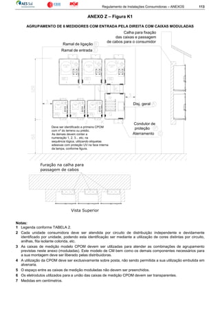Regulamento de Instalações Consumidoras – ANEXOS 113
ANEXO Z – Figura K1
AGRUPAMENTO DE 6 MEDIDORES COM ENTRADA PELA DIREITA COM CAIXAS MODULADAS
Ramal de ligação
Ramal de entrada
Disj. geral
Aterramento
Condutor de
proteçãoDeve ser identificado a primeira CPOM
com nº do terreno ou prédio.
As demais devem conter a
numeração 1, 2, 3... etc; na
sequência lógica, utilizando etiquetas
adesivas com proteção UV na face interna
da tampa, conforme figura.
Calha para fixação
das caixas e passagem
de cabos para o consumidor
Vista Superior
Furação na calha para
passagem de cabos
Notas:
1 Legenda conforme TABELA 2.
2 Cada unidade consumidora deve ser atendida por circuito de distribuição independente e devidamente
identificado por unidade, podendo esta identificação ser mediante a utilização de cores distintas por circuito,
anilhas, fita isolante colorida, etc.
3 As caixas de medição modelo CPOM devem ser utilizadas para atender as combinações de agrupamento
previstas neste anexo (moduladas). Este modelo de CM bem como os demais componentes necessários para
a sua montagem deve ser liberado pelas distribuidoras.
4 A utilização da CPOM deve ser exclusivamente sobre posta, não sendo permitida a sua utilização embutida em
alvenaria.
5 O espaço entre as caixas de medição moduladas não devem ser preenchidos.
6 Os eletrodutos utilizados para a união das caixas de medição CPOM devem ser transparentes.
7 Medidas em centímetros.
 