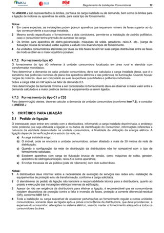 Regulamento de Instalações Consumidoras 12
No ANEXO J são representados os limites, por faixa de carga instalada ou de demanda, bem como os limites para
a ligação de motores ou aparelhos de solda, para cada tipo de fornecimento.
Notas:
1 Em casos especiais, as instalações podem possuir aparelhos que requeiram número de fases superior ao do
tipo correspondente a sua carga instalada.
2 Mesmo sendo especificado o fornecimento a dois condutores, permite-se a instalação de padrão polifásico,
caso o consumidor tenha previsão de aumento de carga.
3 Os limites para aparelhos de eletro-galvanização, máquinas de solda, geradores, raios-X, etc., (carga de
flutuação brusca de tensão), estão sujeitos a estudo nos diversos tipos de fornecimento.
4 As unidades consumidoras atendidas por duas ou três fases devem ter suas cargas distribuídas entre as fases
de modo a obter-se o maior equilíbrio possível.
4.7.2 Fornecimento tipo A3
O fornecimento do tipo A3 refere-se à unidade consumidora localizada em área rural e atendida com
transformador monofásico.
Para determinar a demanda de cada unidade consumidora, deve ser calculada a carga instalada desta, que é o
somatório das potências nominais de placa dos aparelhos elétricos e das potências de iluminação. Quando houver
cargas de motores, deve ser computado as suas respectivas quantidades e potências individuais.
Sobre a carga total em kW aplica-se fator de demanda 0,5.
Para determinação da demanda mínima a ser considerada no fornecimento deve-se observar o maior valor entre a
demanda calculada e a maior potência dentre os equipamentos a serem ligados.
4.7.3 Fornecimento do tipo C1 a C20
Para determinação destes, deve-se calcular a demanda da unidade consumidora (conforme item7.2), e consultar
o ANEXO J.
5 CRITÉRIOS PARA LIGAÇÃO
5.1 Pedido de ligação
O interessado deve entrar em contato com a distribuidora, informando a carga instalada discriminada, o endereço
onde pretende que seja efetuada a ligação e os dados de identificação do consumidor, informações referentes a
natureza da atividade desenvolvida na unidade consumidora, à finalidade da utilização da energia elétrica. A
ligação depende de verificação e/ou estudo da rede, se:
a) A carga instalada exigir;
b) O imóvel, onde se encontra a unidade consumidora, estiver afastado a mais de 30 metros da rede de
distribuição;
c) Quando a configuração da rede de distribuição da distribuidora não for compatível com o tipo de
fornecimento solicitado;
d) Existirem aparelhos com carga de flutuação brusca de tensão, como máquinas de solda, gerador,
aparelhos de eletrogalvanização, raios-X e outros aparelhos;
e) Envolver travessia de via pública (pista de rolamento) com duto subterrâneo.
Notas:
1 A distribuidora deve informar sobre a necessidade de execução de serviços nas redes e/ou instalação de
equipamentos de proteção e/ou de transformação, conforme a carga solicitada.
2 O atendimento do pedido de ligação não transfere a responsabilidade técnica para a distribuidora, quanto ao
projeto e execução das instalações elétricas internas da edificação.
3 Apesar de não ser exigência da distribuidora para efetivar a ligação, é recomendável que os consumidores
instalem dispositivos de proteção contra a falta e inversão de fases, proteção a corrente diferencial-residual
(DR), conforme NBR 5410.
4 Toda a instalação ou carga suscetível de ocasionar perturbações ao fornecimento regular a outras unidades
consumidoras, somente deve ser ligada após a prévia concordância da distribuidora, que deve providenciar, a
expensas do consumidor, alterações no sistema elétrico, visando manter o fornecimento adequado a todos os
consumidores da área.
 
