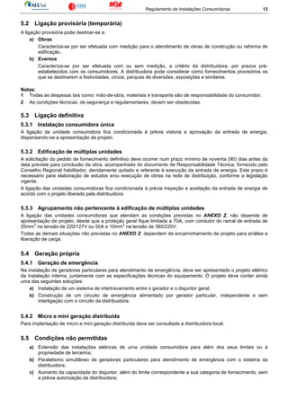 Regulamento de Instalações Consumidoras 13
5.2 Ligação provisória (temporária)
A ligação provisória pode destinar-se a:
a) Obras
Caracteriza-se por ser efetuada com medição para o atendimento de obras de construção ou reforma de
edificação.
b) Eventos
Caracteriza-se por ser efetuada com ou sem medição, a critério da distribuidora, por prazos pré-
estabelecidos com os consumidores. A distribuidora pode considerar como fornecimentos provisórios os
que se destinarem a festividades, circos, parques de diversões, exposições e similares.
Notas:
1 Todas as despesas tais como: mão-de-obra, materiais e transporte são de responsabilidade do consumidor.
2 As condições técnicas, de segurança e regulamentares, devem ser obedecidas.
5.3 Ligação definitiva
5.3.1 Instalação consumidora única
A ligação da unidade consumidora fica condicionada à prévia vistoria e aprovação da entrada de energia,
dispensando-se a apresentação de projeto.
5.3.2 Edificação de múltiplas unidades
A solicitação do pedido de fornecimento definitivo deve ocorrer num prazo mínimo de noventa (90) dias antes da
data prevista para conclusão da obra, acompanhado do documento de Responsabilidade Técnica, fornecido pelo
Conselho Regional habilitador, devidamente quitado e referente à execução da entrada de energia. Este prazo é
necessário para elaboração de estudos e/ou execução de obras na rede de distribuição, conforme a legislação
vigente.
A ligação das unidades consumidoras fica condicionada à prévia inspeção e aceitação da entrada de energia de
acordo com o projeto liberado pela distribuidora.
5.3.3 Agrupamento não pertencente à edificação de múltiplas unidades
A ligação das unidades consumidoras que atendam as condições previstas no ANEXO Z, não depende de
apresentação de projeto, desde que a proteção geral fique limitada a 70A, com condutor do ramal de entrada de
25mm
2
na tensão de 220/127V ou 50A e 10mm
2
na tensão de 380/220V.
Todas as demais situações não previstas no ANEXO Z dependem de encaminhamento de projeto para análise e
liberação de carga.
5.4 Geração própria
5.4.1 Geração de emergência
Na instalação de geradores particulares para atendimento de emergência, deve ser apresentado o projeto elétrico
da instalação interna, juntamente com as especificações técnicas do equipamento. O projeto deve conter ainda
uma das seguintes soluções:
a) Instalação de um sistema de intertravamento entre o gerador e o disjuntor geral;
b) Construção de um circuito de emergência alimentado por gerador particular, independente e sem
interligação com o circuito da distribuidora.
5.4.2 Micro e mini geração distribuída
Para implantação de micro e mini geração distribuída deve ser consultada a distribuidora local.
5.5 Condições não permitidas
a) Extensão das instalações elétricas de uma unidade consumidora para além dos seus limites ou à
propriedade de terceiros;
b) Paralelismo simultâneo de geradores particulares para atendimento de emergência com o sistema da
distribuidora;
c) Aumento da capacidade do disjuntor, além do limite correspondente a sua categoria de fornecimento, sem
a prévia autorização da distribuidora;
 