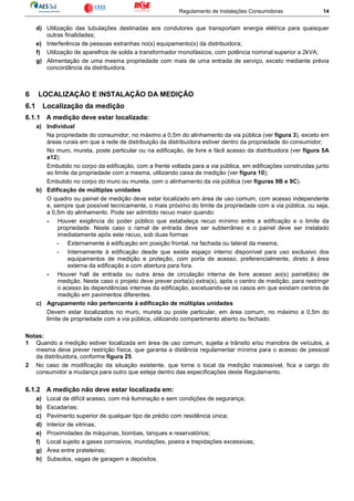 Regulamento de Instalações Consumidoras 14
d) Utilização das tubulações destinadas aos condutores que transportam energia elétrica para quaisquer
outras finalidades;
e) Interferência de pessoas estranhas no(s) equipamento(s) da distribuidora;
f) Utilização de aparelhos de solda a transformador monofásicos, com potência nominal superior a 2kVA;
g) Alimentação de uma mesma propriedade com mais de uma entrada de serviço, exceto mediante prévia
concordância da distribuidora.
6 LOCALIZAÇÃO E INSTALAÇÃO DA MEDIÇÃO
6.1 Localização da medição
6.1.1 A medição deve estar localizada:
a) Individual
Na propriedade do consumidor, no máximo a 0,5m do alinhamento da via pública (ver figura 3), exceto em
áreas rurais em que a rede de distribuição da distribuidora estiver dentro da propriedade do consumidor;
No muro, mureta, poste particular ou na edificação, de livre e fácil acesso da distribuidora (ver figura 5A
a12);
Embutido no corpo da edificação, com a frente voltada para a via pública, em edificações construídas junto
ao limite da propriedade com a mesma, utilizando caixa de medição (ver figura 10);
Embutido no corpo do muro ou mureta, com o alinhamento da via pública (ver figuras 9B e 9C).
b) Edificação de múltiplas unidades
O quadro ou painel de medição deve estar localizado em área de uso comum, com acesso independente
e, sempre que possível tecnicamente, o mais próximo do limite da propriedade com a via pública, ou seja,
a 0,5m do alinhamento. Pode ser admitido recuo maior quando:
- Houver exigência do poder público que estabeleça recuo mínimo entre a edificação e o limite da
propriedade. Neste caso o ramal de entrada deve ser subterrâneo e o painel deve ser instalado
imediatamente após este recuo, sob duas formas:
- Externamente à edificação em posição frontal, na fachada ou lateral da mesma;
- Internamente à edificação desde que exista espaço interno disponível para uso exclusivo dos
equipamentos de medição e proteção, com porta de acesso, preferencialmente, direto à área
externa da edificação e com abertura para fora.
- Houver hall de entrada ou outra área de circulação interna de livre acesso ao(s) painel(éis) de
medição. Neste caso o projeto deve prever porta(s) extra(s), após o centro de medição, para restringir
o acesso às dependências internas da edificação, excetuando-se os casos em que existam centros de
medição em pavimentos diferentes.
c) Agrupamento não pertencente à edificação de múltiplas unidades
Devem estar localizados no muro, mureta ou poste particular, em área comum, no máximo a 0,5m do
limite de propriedade com a via pública, utilizando compartimento aberto ou fechado.
Notas:
1 Quando a medição estiver localizada em área de uso comum, sujeita a trânsito e/ou manobra de veículos, a
mesma deve prever restrição física, que garanta a distância regulamentar mínima para o acesso de pessoal
da distribuidora, conforme figura 25.
2 No caso de modificação da situação existente, que torne o local da medição inacessível, fica a cargo do
consumidor a mudança para outro que esteja dentro das especificações deste Regulamento.
6.1.2 A medição não deve estar localizada em:
a) Local de difícil acesso, com má iluminação e sem condições de segurança;
b) Escadarias;
c) Pavimento superior de qualquer tipo de prédio com residência única;
d) Interior de vitrinas;
e) Proximidades de máquinas, bombas, tanques e reservatórios;
f) Local sujeito a gases corrosivos, inundações, poeira e trepidações excessivas;
g) Área entre prateleiras;
h) Subsolos, vagas de garagem e depósitos.
 