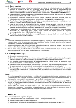 Regulamento de Instalações Consumidoras 15
6.1.3 Casos especiais
a) Para bancas de revistas, trailers fixos, chaveiros, controlador de velocidade, câmeras de vigilância,
terminais de ônibus ou de táxi, etc., localizados em via pública, usar caixa de medição provida de
fechadura ou cadeado padrão (exceção feita a CPO), mediante autorização do poder público concedente.
Na impossibilidade a medição deve ser fixada no poste da distribuidora (ver figura 13B e Nota 1 abaixo);
b) Para TV a cabo e similares instaladas junto à rede de distribuição, a medição deve ser fixada no poste da
distribuidora (ver figura 13A e Nota 1 abaixo);
c) Para telefonia e similares instaladas no passeio público, a medição pode estar localizada junto aos
módulos correspondentes ou ainda no poste da distribuidora (ver figura 13B e Nota 1 abaixo);
d) Para “out doors”(painel de publicidade) localizados em propriedades particulares, a medição deve ser
agregada à entrada de energia eventualmente existente;
e) Para “out doors”(painel de publicidade) localizados em áreas públicas, é vetada a utilização da estrutura
de sustentação desse para ancoragem do ramal de ligação. Na impossibilidade de instalação de poste
particular, a medição deve ser instalada no poste da rede de distribuição (consultar a distribuidora);
f) Para unidades consumidoras móveis (trailers, vans, etc.), a medição deve ser fixada no poste da rede de
distribuição da distribuidora. Deve conter ainda, tomada de espera provida de disjuntor
termomagnético(ver figura 13C e Notas 1 e 2 abaixo);
g) As unidades consumidoras localizadas em áreas públicas devem conter proteção para corrente diferencial
residual (DR) junto da caixa de medição.
Notas:
1 A execução das instalações elétricas, quando a medição situar-se no poste da distribuidora, está condicionada
a apresentação prévia do documento de Responsabilidade Técnica, fornecido pelo Conselho Regional
habilitador ou cadastro da empresa na distribuidora;
2 A unidade consumidora deve estar localizada no mesmo lado da rede de distribuição, limitada a uma distância
máxima de 3 m do poste em que está fixada a medição;
3 Para os casos acima, quando a unidade consumidora estiver em área delimitada (cerca ou muro) e com
acesso independente, pode ser aceito entrada de energia individualizada.
6.2 Instalação da medição
a) Em cada unidade consumidora;
b) Em unidade consumidora que for subdividida, as instalações elétricas internas devem ser adaptadas, pelo
interessado, de forma a permitir uma medição para cada unidade que resultar da subdivisão;
c) Em unidades consumidoras unificadas, as instalações elétricas internas devem ser adaptadas, pelo
interessado, de forma a permitir uma única medição;
d) Em edificações de múltiplas unidades consumidoras, a área de uso comum deve ter medição própria e ser
de responsabilidade do condomínio, da administração ou um dos proprietários da edificação;
e) Para instalação de mais de um centro de medição, o mesmo deve prever o atendimento de mais de
quinze unidades consumidoras. Em cada centro deve ser previsto um número mínimo de oito unidades
consumidoras.
Notas:
1 Os medidores e equipamentos, destinados à medição, são propriedade da distribuidora, ficando a seu critério
a instalação daqueles que julgar necessários, bem como sua substituição quando considerada conveniente, e
são instalados, pela distribuidora, após vistoria e aprovação da entrada de serviço.
2 A instalação elétrica de cada unidade consumidora deve obedecer à legislação vigente, normas da ABNT e
padrões da distribuidora. Quando considerada em desacordo ou prejudicial aos serviços, deve ser adequada
aos padrões vigentes.
3 O consumidor deve permitir, a qualquer tempo, o livre e fácil acesso dos representantes da distribuidora,
devidamente credenciados e identificados, à instalação elétrica de sua propriedade, fornecendo os dados e
informações, referentes ao funcionamento da instalação e aparelhos elétricos.
7 PROJETO
Deve ser apresentado nas seguintes situações:
a) Unidade consumidora com carga instalada superior a 75kW (conforme RIC MT);
b) Edificação de múltiplas unidades consumidoras;
c) Agrupamentos não pertencentes à edificação de múltiplas unidades não previstas no item 5.3.3.
 