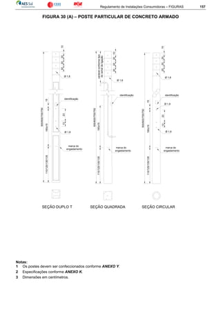 Regulamento de Instalações Consumidoras – FIGURAS 157
FIGURA 30 (A) – POSTE PARTICULAR DE CONCRETO ARMADO
500/600/700/750
500/600/700/750
500/600/700/750
110/120/130/135
identificação
marca do
engastamento
160±15
2313
marca do
engastamento
identificação
110/120/130/135160±15 marca do
engastamento
Ø 1,8
1323
identificação
variávelconformetipo
doramaldeligação
20
Ø 1,8
201020
15
Ø 1,8
110/120/130/135160±15
15
Ø 1,8
20
Ø 1,8
201020
SEÇÃO DUPLO T SEÇÃO QUADRADA SEÇÃO CIRCULAR
10202020
Ø 1,8
Notas:
1 Os postes devem ser confeccionados conforme ANEXO Y.
2 Especificações conforme ANEXO K.
3 Dimensões em centímetros.
 