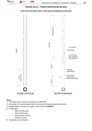 Regulamento de Instalações Consumidoras – FIGURAS 159
FIGURA 30 (C) – POSTE PARTICULAR DE AÇO
POSTE DE AÇO SEM CAIXA E COM CAIXA DE MEDIÇÃO ACOPLADA
Identificação
SEÇÃO CIRCULAR SEÇÃO QUADRADA
Furo Ø 5mm
Furo Ø 30mm
para passagem
dos condutores
Marca do
engastamento
Furo Ø 15mm
para fio terra e
condutor de proteção
500/700
260/450(Mín.)
160±1590/100
5
engastamento
500/600
110/120
Notas:
1 Os postes devem atender as exigências da NBR 6591.
2 Os postes com caixa acoplada devem ser previamente liberados pela distribuidora.
3 Especificações do poste com seção circular conforme ANEXO K.
4 Identificação:
- Nome do fabricante;
- Data da fabricação;
- Comprimento nominal;
- Diâmetro do topo.
5 Dimensões em centímetros.
 