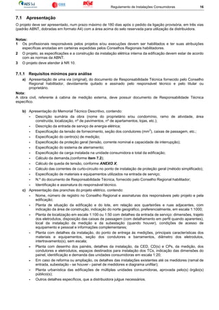 Regulamento de Instalações Consumidoras 16
7.1 Apresentação
O projeto deve ser apresentado, num prazo máximo de 180 dias após o pedido da ligação provisória, em três vias
(padrão ABNT, dobradas em formato A4) com a área acima do selo reservada para utilização da distribuidora.
Notas:
1 Os profissionais responsáveis pelos projetos e/ou execuções devem ser habilitados e ter suas atribuições
específicas anotadas em carteiras expedidas pelos Conselhos Regionais habilitadores.
2 O projeto, as especificações e a construção da instalação elétrica interna da edificação devem estar de acordo
com as normas da ABNT.
3 O projeto deve atender à NR 10.
7.1.1 Requisitos mínimos para análise
a) Apresentação de uma via (original), do documento de Responsabilidade Técnica fornecido pelo Conselho
Regional habilitador, devidamente quitado e assinado pelo responsável técnico e pelo titular ou
proprietário.
Nota:
A obra civil, referente à cabina de medição externa, deve possuir documento de Responsabilidade Técnica
específico.
b) Apresentação do Memorial Técnico Descritivo, contendo:
- Descrição sumária da obra (nome do proprietário e/ou condomínio, ramo de atividade, área
construída, localização, nº de pavimentos, nº de apartamentos, lojas, etc.);
- Descrição da entrada de serviço de energia elétrica;
- Especificação da tensão de fornecimento, seção dos condutores (mm
2
), caixas de passagem, etc.;
- Especificação do centro(s) de medição;
- Especificação da proteção geral (tensão, corrente nominal e capacidade de interrupção);
- Especificação do sistema de aterramento;
- Especificação da carga instalada na unidade consumidora e total da edificação;
- Cálculo da demanda,(conforme item 7.2);
- Cálculo de queda de tensão, conforme ANEXO X;
- Cálculo das correntes de curto-circuito no ponto de instalação de proteção geral (método simplificado);
- Especificação de materiais e equipamentos utilizados na entrada de serviço;
- N.º do documento de Responsabilidade Técnica, fornecido pelo Conselho Regional habilitador;
- Identificação e assinatura do responsável técnico.
c) Apresentação das pranchas do projeto elétrico, contendo:
- Nome, número de registro no Conselho Regional e assinaturas dos responsáveis pelo projeto e pela
edificação;
- Planta de situação da edificação e do lote, em relação aos quarteirões e ruas adjacentes, com
indicação da área de construção, indicação do norte geográfico, preferencialmente, em escala 1:1000;
- Planta de localização em escala 1:100 ou 1:50 com detalhes da entrada de serviço: dimensões, trajeto
dos eletrodutos, disposição das caixas de passagem (com detalhamento em perfil quando aparentes),
local da instalação da medição e da subestação (quando houver), condições de acesso de
equipamento e pessoal e informações complementares;
- Planta com detalhes da instalação, do ponto de entrega às medições, principais características dos
materiais e equipamentos, seção dos condutores e barramentos, diâmetro dos eletrodutos,
intertravamento(s), sem escala;
- Planta com desenho dos painéis, detalhes da instalação, da CED, CD(s) e CPs, da medição, dos
condutores e eletrodutos, espaços destinados para instalação dos TCs, indicação das dimensões do
painel, identificação e demanda das unidades consumidoras em escala 1:20;
- Em caso de reforma ou ampliação, os detalhes das instalações existentes até os medidores (ramal de
entrada, subestação - se houver - painel de medidores e diagrama unifilar);
- Planta urbanística das edificações de múltiplas unidades consumidoras, aprovada pelo(s) órgão(s)
público(s);
- Outros detalhes específicos, que a distribuidora julgue necessários.
 