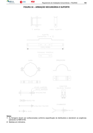Regulamento de Instalações Consumidoras – FIGURAS 164
FIGURA 34 – ARMAÇÃO SECUNDÁRIA E SUPORTE
Notas:
1 As ferragens devem ser confeccionadas conforme especificação da distribuidora e atenderem as exigências
aplicáveis na NBR 8159;
2 Medidas em milímetros.
 