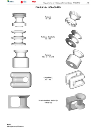 Regulamento de Instalações Consumidoras – FIGURAS 165
FIGURA 35 – ISOLADORES
Roldana
76 x 80
Roldana Dois Leito
80 x 80
Roldana
42 x 42 / 48 x 48
CASTANHA
60 x 40
ISOLADOR POLIMÉRICO
100 x 60
Nota:
Medidas em milímetros.
 