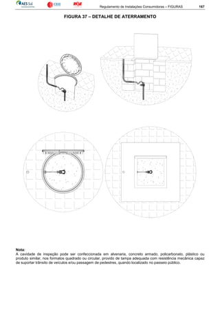 Regulamento de Instalações Consumidoras – FIGURAS 167
FIGURA 37 – DETALHE DE ATERRAMENTO
Nota:
A cavidade de inspeção pode ser confeccionada em alvenaria, concreto armado, policarbonato, plástico ou
produto similar, nos formatos quadrado ou circular, provido de tampa adequada com resistência mecânica capaz
de suportar trânsito de veículos e/ou passagem de pedestres, quando localizado no passeio público.
 