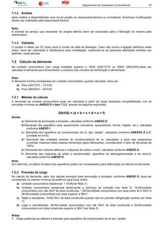 Regulamento de Instalações Consumidoras 17
7.1.2 Análise
Após análise é disponibilizado uma via do projeto ao responsável técnico ou contratante. Eventuais modificações
devem ser realizadas pelo responsável técnico.
Nota:
A entrada de serviço que necessitar de projeto elétrico deve ser executada após a liberação do mesmo pela
distribuidora.
7.1.3 Validade
O projeto é válido por 02 (dois) anos a contar da data de liberação. Caso não ocorra a ligação definitiva neste
prazo, deve ser submetido à distribuidora para revalidação, sujeitando-se às possíveis alterações sofridas nos
padrões, neste período.
7.2 Cálculo da demanda
Na unidade consumidora com carga instalada superior a 15kW (220/127V) ou 25kW (380/220V),deve ser
calculada a demanda para dimensionar o condutor dos circuitos de distribuição e alimentador.
Nota:
A demanda mínima considerada por unidade consumidora, quando calculada, deve ser:
a) Para 220/127V – 15 kVA;
b) Para 380/220V – 25 kVA.
7.2.1 Método do cálculo
A demanda da unidade consumidora pode ser calculada a partir da carga declarada compatibilizada com as
previsões mínimas do ANEXO D e item 7.2.2, através da seguinte expressão:
D(kVA) = (a + b + c + d + e + f)
Sendo:
a= Demanda de iluminação e tomadas, calculada conforme ANEXO D;
b=Demanda dos aparelhos para aquecimento (chuveiros, aquecedores, fornos, fogões, etc.), calculada
conforme ANEXO I;
c= Demanda dos aparelhos de condicionador de ar, tipo “janela”, calculada conforme ANEXOS E e F,
(unidade em kVA);
d= Demanda das unidades centrais de condicionadores de ar, calculadas a partir das respectivas
correntes máximas totais (valores fornecidos pelos fabricantes), considerando o fator de demanda de
100%;
e= Demanda dos motores elétricos e máquinas de solda a motor, calculada conforme ANEXO G;
f= Demanda das máquinas de solda a transformador, aparelhos de eletrogalvanização e de raios-X,
calculada conforme ANEXO H.
Nota:
Em reformas, os dados de placa dos aparelhos podem ser considerados para elaboração do cálculo da demanda.
7.2.2 Previsão de carga
No cálculo da demanda, além dos valores previstos para iluminação e tomadas, conforme ANEXO D, deve ser
considerado os valores mínimos de potência para força motriz:
a) Unidade consumidora residencial: 1,1kVA(ver Nota 1);
b) Unidade consumidora residencial pertencente a centro(s) de medição (ver Nota 2): 1kVA/unidade
consumidora com até 40m² de área construída, 1,5kVA/unidade consumidora com área entre 40 e 50m² e
2kVA/unidade consumidora com área superior a 50m²;
c) Salas e escritórios: 1kVA/15m² de área construída quando não for previsto refrigeração central (ver Nota
1);
d) Lojas e semelhantes: 3kVA/unidade consumidora com até 30m² de área construída e 5kVA/unidade
consumidora com área construída superior a 30m² (ver Nota 3).
Notas:
1 Estas potências se referem à previsão para aparelhos de condicionador de ar tipo “janela”.
 